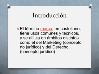 Introducción
O El término marca, en castellano,

tiene usos comunes y técnicos,
y se utiliza en ámbitos distintos
como el del Marketing (concepto
no jurídico) y del Derecho
(concepto jurídico)

 