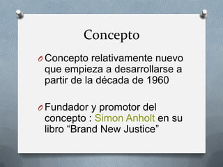 Concepto
O Concepto relativamente nuevo

que empieza a desarrollarse a
partir de la década de 1960
O Fundador y promotor del

concepto : Simon Anholt en su
libro “Brand New Justice”

 