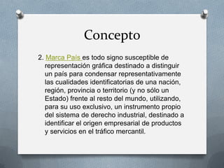 Concepto
2. Marca País es todo signo susceptible de
representación gráfica destinado a distinguir
un país para condensar representativamente
las cualidades identificatorias de una nación,
región, provincia o territorio (y no sólo un
Estado) frente al resto del mundo, utilizando,
para su uso exclusivo, un instrumento propio
del sistema de derecho industrial, destinado a
identificar el origen empresarial de productos
y servicios en el tráfico mercantil.

 