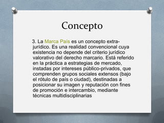 Concepto
3. La Marca País es un concepto extrajurídico. Es una realidad convencional cuya
existencia no depende del criterio jurídico
valorativo del derecho marcario. Está referido
en la práctica a estrategias de mercado,
instadas por intereses público-privados, que
comprenden grupos sociales extensos (bajo
el rótulo de país o ciudad), destinadas a
posicionar su imagen y reputación con fines
de promoción e intercambio, mediante
técnicas multidisciplinarias

 