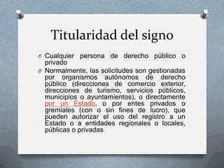 Titularidad del signo
O Cualquier persona de derecho público o

privado
O Normalmente, las solicitudes son gestionadas
por organismos autónomos de derecho
público (direcciones de comercio exterior,
direcciones de turismo, servicios públicos,
municipios o ayuntamientos), o directamente
por un Estado, o por entes privados o
gremiales (con o sin fines de lucro), que
pueden autorizar el uso del registro a un
Estado o a entidades regionales o locales,
públicas o privadas

 