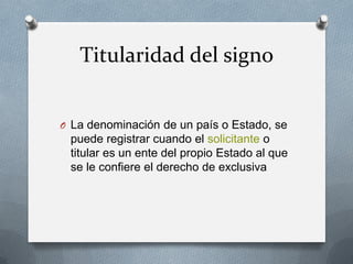 Titularidad del signo
O La denominación de un país o Estado, se

puede registrar cuando el solicitante o
titular es un ente del propio Estado al que
se le confiere el derecho de exclusiva

 