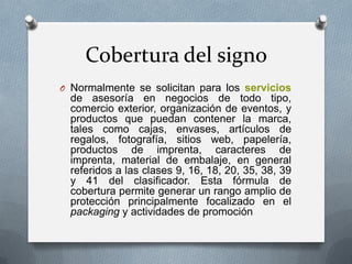 Cobertura del signo
O Normalmente se solicitan para los servicios

de asesoría en negocios de todo tipo,
comercio exterior, organización de eventos, y
productos que puedan contener la marca,
tales como cajas, envases, artículos de
regalos, fotografía, sitios web, papelería,
productos de imprenta, caracteres de
imprenta, material de embalaje, en general
referidos a las clases 9, 16, 18, 20, 35, 38, 39
y 41 del clasificador. Esta fórmula de
cobertura permite generar un rango amplio de
protección principalmente focalizado en el
packaging y actividades de promoción

 