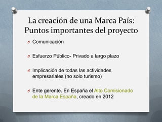 La creación de una Marca País:
Puntos importantes del proyecto
O Comunicación
O Esfuerzo Público- Privado a largo plazo

O Implicación de todas las actividades

empresariales (no solo turismo)
O Ente gerente. En España el Alto Comisionado

de la Marca España, creado en 2012

 