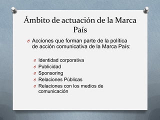 Ámbito de actuación de la Marca
País
O Acciones que forman parte de la política

de acción comunicativa de la Marca País:
O Identidad corporativa
O Publicidad
O Sponsoring
O Relaciones Públicas
O Relaciones con los medios de

comunicación

 