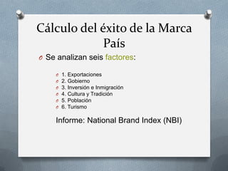 Cálculo del éxito de la Marca
País
O Se analizan seis factores:
O
O
O
O
O
O

1. Exportaciones
2. Gobierno
3. Inversión e Inmigración
4. Cultura y Tradición
5. Población
6. Turismo

Informe: National Brand Index (NBI)

 