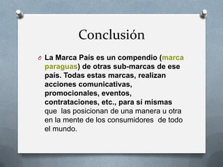 Conclusión
O La Marca País es un compendio (marca

paraguas) de otras sub-marcas de ese
país. Todas estas marcas, realizan
acciones comunicativas,
promocionales, eventos,
contrataciones, etc., para sí mismas
que las posicionan de una manera u otra
en la mente de los consumidores de todo
el mundo.

 
