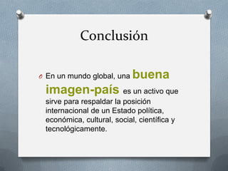 Conclusión
O En un mundo global, una

buena

imagen-país es un activo que
sirve para respaldar la posición
internacional de un Estado política,
económica, cultural, social, científica y
tecnológicamente.

 