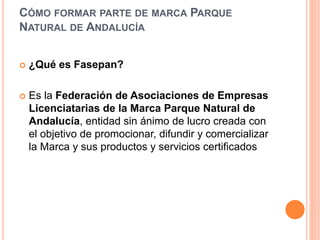 CÓMO FORMAR PARTE DE MARCA PARQUE 
NATURAL DE ANDALUCÍA 
 ¿Qué es Fasepan? 
 Es la Federación de Asociaciones de Empresas 
Licenciatarias de la Marca Parque Natural de 
Andalucía, entidad sin ánimo de lucro creada con 
el objetivo de promocionar, difundir y comercializar 
la Marca y sus productos y servicios certificados 
 