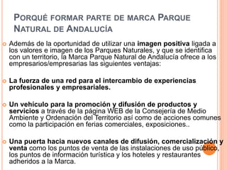 PORQUÉ FORMAR PARTE DE MARCA PARQUE 
NATURAL DE ANDALUCÍA 
 Además de la oportunidad de utilizar una imagen positiva ligada a 
los valores e imagen de los Parques Naturales, y que se identifica 
con un territorio, la Marca Parque Natural de Andalucía ofrece a los 
empresarios/empresarias las siguientes ventajas: 
 La fuerza de una red para el intercambio de experiencias 
profesionales y empresariales. 
 Un vehículo para la promoción y difusión de productos y 
servicios a través de la página WEB de la Consejería de Medio 
Ambiente y Ordenación del Territorio así como de acciones comunes 
como la participación en ferias comerciales, exposiciones.. 
 Una puerta hacia nuevos canales de difusión, comercialización y 
venta como los puntos de venta de las instalaciones de uso público, 
los puntos de información turística y los hoteles y restaurantes 
adheridos a la Marca. 
 
