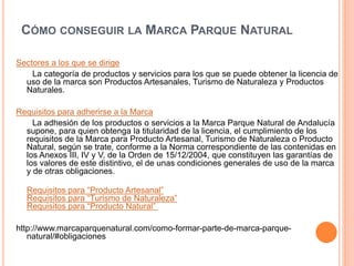 CÓMO CONSEGUIR LA MARCA PARQUE NATURAL 
Sectores a los que se dirige 
La categoría de productos y servicios para los que se puede obtener la licencia de 
uso de la marca son Productos Artesanales, Turismo de Naturaleza y Productos 
Naturales. 
Requisitos para adherirse a la Marca 
La adhesión de los productos o servicios a la Marca Parque Natural de Andalucía 
supone, para quien obtenga la titularidad de la licencia, el cumplimiento de los 
requisitos de la Marca para Producto Artesanal, Turismo de Naturaleza o Producto 
Natural, según se trate, conforme a la Norma correspondiente de las contenidas en 
los Anexos III, IV y V, de la Orden de 15/12/2004, que constituyen las garantías de 
los valores de este distintivo, el de unas condiciones generales de uso de la marca 
y de otras obligaciones. 
Requisitos para “Producto Artesanal” 
Requisitos para “Turismo de Naturaleza” 
Requisitos para “Producto Natural” 
http://www.marcaparquenatural.com/como-formar-parte-de-marca-parque-natural/# 
obligaciones 
 