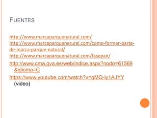 FUENTES 
http://www.marcaparquenatural.com/ 
http://www.marcaparquenatural.com/como-formar-parte-de- 
marca-parque-natural/ 
http://www.marcaparquenatural.com/fasepan/ 
http://www.cma.gva.es/web/indice.aspx?nodo=61569 
&idioma=C 
https://www.youtube.com/watch?v=gMQ-ly1AJYY 
(video) 
 