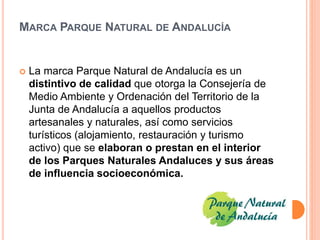 MARCA PARQUE NATURAL DE ANDALUCÍA 
 La marca Parque Natural de Andalucía es un 
distintivo de calidad que otorga la Consejería de 
Medio Ambiente y Ordenación del Territorio de la 
Junta de Andalucía a aquellos productos 
artesanales y naturales, así como servicios 
turísticos (alojamiento, restauración y turismo 
activo) que se elaboran o prestan en el interior 
de los Parques Naturales Andaluces y sus áreas 
de influencia socioeconómica. 
 