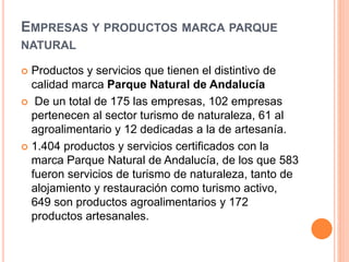 EMPRESAS Y PRODUCTOS MARCA PARQUE 
NATURAL 
 Productos y servicios que tienen el distintivo de 
calidad marca Parque Natural de Andalucía 
 De un total de 175 las empresas, 102 empresas 
pertenecen al sector turismo de naturaleza, 61 al 
agroalimentario y 12 dedicadas a la de artesanía. 
 1.404 productos y servicios certificados con la 
marca Parque Natural de Andalucía, de los que 583 
fueron servicios de turismo de naturaleza, tanto de 
alojamiento y restauración como turismo activo, 
649 son productos agroalimentarios y 172 
productos artesanales. 
 