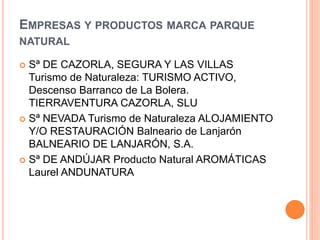 EMPRESAS Y PRODUCTOS MARCA PARQUE 
NATURAL 
 Sª DE CAZORLA, SEGURA Y LAS VILLAS 
Turismo de Naturaleza: TURISMO ACTIVO, 
Descenso Barranco de La Bolera. 
TIERRAVENTURA CAZORLA, SLU 
 Sª NEVADA Turismo de Naturaleza ALOJAMIENTO 
Y/O RESTAURACIÓN Balneario de Lanjarón 
BALNEARIO DE LANJARÓN, S.A. 
 Sª DE ANDÚJAR Producto Natural AROMÁTICAS 
Laurel ANDUNATURA 
 
