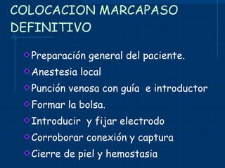 COLOCACION MARCAPASO DEFINITIVO Preparación general del paciente. Anestesia local Punción venosa con guía  e introductor Formar la bolsa. Introducir  y fijar electrodo Corroborar conexión y captura Cierre de piel y hemostasia 
