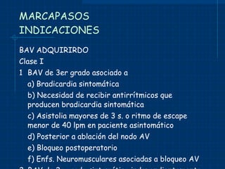 MARCAPASOS INDICACIONES BAV ADQUIRIRDO Clase I 1 BAV de 3er grado asociado a a) Bradicardia sintomática b) Necesidad de recibir antirrítmicos que producen bradicardia sintomática c) Asistolia mayores de 3 s. o ritmo de escape menor de 40 lpm en paciente asintomático d) Posterior a ablación del nodo AV e) Bloqueo postoperatorio f) Enfs. Neuromusculares asociadas a bloqueo AV 2. BAV de 2o grado sintomático independientemente del sitio o tipo de bloqueo 