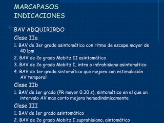 MARCAPASOS INDICACIONES BAV ADQUIRIRDO Clase IIa 1. BAV de 3er grado asintomático con ritmo de escape mayor de 40 lpm 2. BAV de 2o grado Mobitz II asintomático 3. BAV de 2o grado Mobitz I, intra o infrahisiano asintomático 4. BAV de 1er grado sintomático que mejora con estimulación AV temporal Clase IIb 1. BAV de 1er grado (PR mayor 0.30 s), sintomático en el que un intervalo AV mas corto mejora hemodinámicamente Clase III 1. BAV de 1er grado asintomático 2. BAV de 2o grado Mobitz I suprahisiano, aintomático 3. Bloqueo que espera resolverse en poco tiempo 