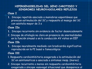 HIPERSENSIBILIDAD DEL SENO CAROTIDEO Y SINDROMES NEUROVASCULARES REFLEJOS Clase I 1.  Sincope repetido asociado a maniobras espontáneas que provocan estimulación del SC y respuesta al masaje del SC con asistolia mayor de 3 s Clase IIa 1.  Sincope recurrente sin evidencia de factor desencadenante 2. Sincope de etiología no clara en presencia de anormalidades en la función sinusal o en la conducción AV vistos en EEF Clase IIb 1.  Sincope neuralmente mediado con bradicardia significativa reproducida en la PI basal o famacológica Clase III 1. Respuesta cardioinhibitoria exagerada a la estimulación del SC en asintomaticos o asociada a sintomas inesp. (mareo) 2. Sincope recurrente o mareo sin respuesta cardioinhibitoria exagerada o sincope vasovagal situacional que desaparece al eliminar el factor desencadenante. 