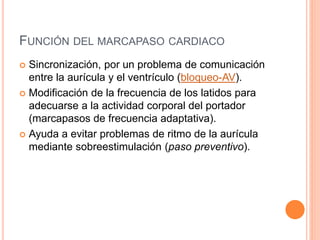 FUNCIÓN DEL MARCAPASO CARDIACO
 Sincronización, por un problema de comunicación
entre la aurícula y el ventrículo (bloqueo-AV).
 Modificación de la frecuencia de los latidos para
adecuarse a la actividad corporal del portador
(marcapasos de frecuencia adaptativa).
 Ayuda a evitar problemas de ritmo de la aurícula
mediante sobreestimulación (paso preventivo).
 