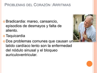PROBLEMAS DEL CORAZÓN :ARRITMIAS
 Bradicardia: mareo, cansancio,
episodios de desmayos y falta de
aliento.
 Taquicardia
 Dos problemas comunes que causan un
latido cardíaco lento son la enfermedad
del nódulo sinusal y el bloqueo
auriculoventricular.
 