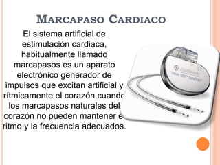 MARCAPASO CARDIACO
El sistema artificial de
estimulación cardiaca,
habitualmente llamado
marcapasos es un aparato
electrónico generador de
impulsos que excitan artificial y
rítmicamente el corazón cuando
los marcapasos naturales del
corazón no pueden mantener el
ritmo y la frecuencia adecuados.
 