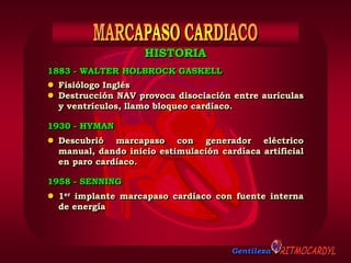 Gentileza
1883 - WALTER HOLBROCK GASKELL
 Fisiólogo Inglés
 Destrucción NAV provoca disociación entre aurículas
y ventrículos, llamo bloqueo cardíaco.
 Descubrió marcapaso con generador eléctrico
manual, dando inicio estimulación cardíaca artificial
en paro cardíaco.
1930 - HYMAN
 1er implante marcapaso cardíaco con fuente interna
de energía
1958 - SENNING
HISTORIA
 