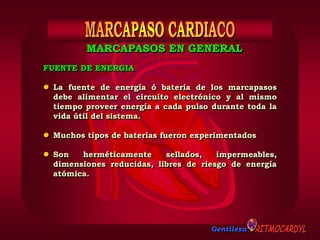 Gentileza
FUENTE DE ENERGIA
 La fuente de energía ó batería de los marcapasos
debe alimentar el circuito electrónico y al mismo
tiempo proveer energía a cada pulso durante toda la
vida útil del sistema.
 Muchos tipos de baterías fueron experimentados
 Son herméticamente sellados, impermeables,
dimensiones reducidas, libres de riesgo de energía
atómica.
MARCAPASOS EN GENERAL
 
