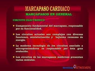 Gentileza
CIRCUITO ELECTRONICO
 Componente fundamental del marcapaso, responsable
por su funcionalidad.
 Los circuitos actuales son complejos con diversas
funciones, miniaturización y bajísimo consumo de
energía.
 La moderna tecnología de los circuitos asociado a
microprocesadores es responsable por ésta gran
evolución.
 Los circuitos de los marcapasos modernos presentan
varios módulos.
MARCAPASOS EN GENERAL
 