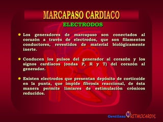 Gentileza
ELECTRODOS
 Los generadores de marcapaso son conectados al
corazón a través de electrodos, que son filamentos
conductores, revestidos de material biológicamente
inerte.
 Conducen los pulsos del generador al corazón y los
signos cardíacos (ondas P, R y T) del corazón al
generador.
 Existen electrodos que presentan depósito de corticoide
en la punta, que impide fibrosis reaccional, de ésta
manera permite limiares de estimulación crónicos
reducidos.
 