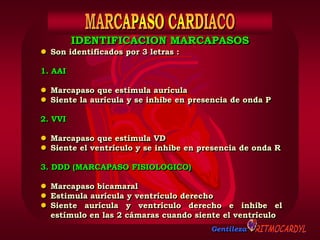 Gentileza
 Son identificados por 3 letras :
1. AAI
 Marcapaso que estimula aurícula
 Siente la aurícula y se inhibe en presencia de onda P
2. VVI
 Marcapaso que estimula VD
 Siente el ventrículo y se inhibe en presencia de onda R
3. DDD (MARCAPASO FISIOLOGICO)
 Marcapaso bicamaral
 Estimula aurícula y ventrículo derecho
 Siente aurícula y ventrículo derecho e inhibe el
estímulo en las 2 cámaras cuando siente el ventrículo
IDENTIFICACION MARCAPASOS
 