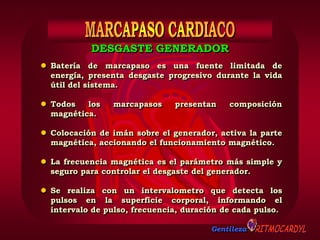 Gentileza
 Batería de marcapaso es una fuente limitada de
energía, presenta desgaste progresivo durante la vida
útil del sistema.
 Todos los marcapasos presentan composición
magnética.
 Colocación de imán sobre el generador, activa la parte
magnética, accionando el funcionamiento magnético.
 La frecuencia magnética es el parámetro más simple y
seguro para controlar el desgaste del generador.
 Se realiza con un intervalometro que detecta los
pulsos en la superficie corporal, informando el
intervalo de pulso, frecuencia, duración de cada pulso.
DESGASTE GENERADOR
 