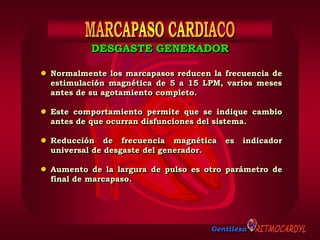 Gentileza
 Normalmente los marcapasos reducen la frecuencia de
estimulación magnética de 5 a 15 LPM, varios meses
antes de su agotamiento completo.
 Este comportamiento permite que se indique cambio
antes de que ocurran disfunciones del sistema.
 Reducción de frecuencia magnética es indicador
universal de desgaste del generador.
 Aumento de la largura de pulso es otro parámetro de
final de marcapaso.
DESGASTE GENERADOR
 