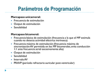 Parámetros de Programación
Marcapaso unicameral:
 Frecuencia de estimulación
 Output de estimulación
 Sensibilidad


Marcapaso bicameral:
 Frecuencia básica de estimulación (frecuencia a la que el MP estimula
  cuando no detecta actividad eléctrica intrínseca)
 Frecuencia máxima de estimulación (frecuencia máxima de
  sincronización AV permitida en los MP bicamerales, evita conducción
  1:1 ante frecuencia atrial excesivamente alta)
 Output de estimulación
 Sensibilidad
 Intervalo AV
 PRAVP (período refractario auricular post-ventricular)
 