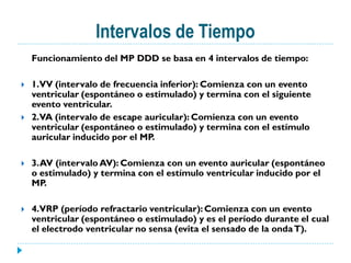 Intervalos de Tiempo
    Funcionamiento del MP DDD se basa en 4 intervalos de tiempo:

   1.VV (intervalo de frecuencia inferior): Comienza con un evento
    ventricular (espontáneo o estimulado) y termina con el siguiente
    evento ventricular.
   2.VA (intervalo de escape auricular): Comienza con un evento
    ventricular (espontáneo o estimulado) y termina con el estímulo
    auricular inducido por el MP.

   3. AV (intervalo AV): Comienza con un evento auricular (espontáneo
    o estimulado) y termina con el estímulo ventricular inducido por el
    MP.

   4.VRP (período refractario ventricular): Comienza con un evento
    ventricular (espontáneo o estimulado) y es el período durante el cual
    el electrodo ventricular no sensa (evita el sensado de la onda T).
 