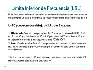 Límite Inferior de Frecuencia (LRL)
   Es la frecuencia mínima a la cual el dispositivo marcapasea, a menos que sea
    inhibido por un latido intrínseco de mayor frecuencia (habitualmente 60 x’).

    La FC puede caer por debajo del LRL por 2 razones:

   1. Histéresis: Función que permite a la FC caer por debajo del LRL. Ej; si
    el LRL es 60 y la histéresis es 50 el MP permite a la FC caer hasta 50 y en
    este punto comienza a marcapasear a una FC de 60x’*.
   2. Función de sueño: Función que permite marcapasear a una frecuencia
    más lenta durante el período de tiempo en que se espera que el paciente
    esté dormido.

   * Útil en pacientes con MP ventriculares que tienen poca necesidad del MP
    minimizando la pérdida de la sincronía AV
 