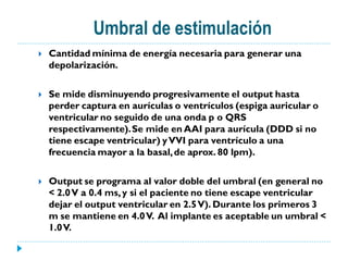 Umbral de estimulación
   Cantidad mínima de energía necesaria para generar una
    depolarización.

   Se mide disminuyendo progresivamente el output hasta
    perder captura en aurículas o ventrículos (espiga auricular o
    ventricular no seguido de una onda p o QRS
    respectivamente). Se mide en AAI para aurícula (DDD si no
    tiene escape ventricular) y VVI para ventrículo a una
    frecuencia mayor a la basal, de aprox. 80 lpm).

   Output se programa al valor doble del umbral (en general no
    < 2.0 V a 0.4 ms, y si el paciente no tiene escape ventricular
    dejar el output ventricular en 2.5 V). Durante los primeros 3
    m se mantiene en 4.0 V. Al implante es aceptable un umbral <
    1.0 V.
 