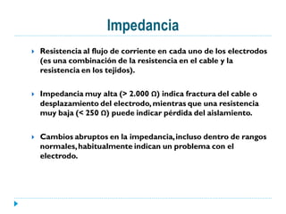 Impedancia
   Resistencia al flujo de corriente en cada uno de los electrodos
    (es una combinación de la resistencia en el cable y la
    resistencia en los tejidos).

   Impedancia muy alta (> 2.000 Ω) indica fractura del cable o
    desplazamiento del electrodo, mientras que una resistencia
    muy baja (< 250 Ω) puede indicar pérdida del aislamiento.

   Cambios abruptos en la impedancia, incluso dentro de rangos
    normales, habitualmente indican un problema con el
    electrodo.
 