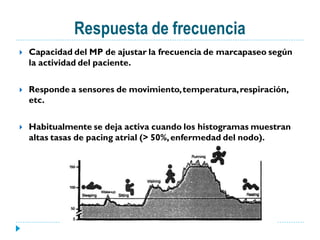 Respuesta de frecuencia
   Capacidad del MP de ajustar la frecuencia de marcapaseo según
    la actividad del paciente.

   Responde a sensores de movimiento, temperatura, respiración,
    etc.

   Habitualmente se deja activa cuando los histogramas muestran
    altas tasas de pacing atrial (> 50%, enfermedad del nodo).
 