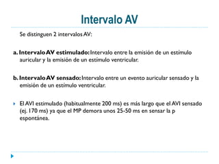 Intervalo AV
    Se distinguen 2 intervalos AV:

a. Intervalo AV estimulado: Intervalo entre la emisión de un estímulo
   auricular y la emisión de un estímulo ventricular.

b. Intervalo AV sensado: Intervalo entre un evento auricular sensado y la
   emisión de un estímulo ventricular.

   El AVI estimulado (habitualmente 200 ms) es más largo que el AVI sensado
    (ej. 170 ms) ya que el MP demora unos 25-50 ms en sensar la p
    espontánea.
 