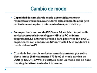 Cambio de modo
   Capacidad de cambiar de modo automáticamente en
    respuesta a frecuencias auriculares excesivamente altas (útil
    pacientes con taquiarritmias auriculares paroxísticas).

   En un paciente con modo DDD una FA rápida o taquicardia
    auricular producirá tracking por MP a la FC máxima
    programada. Lo anterior es válido para pacientes con BAVC,
    en pacientes con conducción AV normal la FA se conducirá a
    través del nodo AV.

   Cuando la frecuencia auricular sensada aumenta por sobre
    cierto límite (habitualmente 170 lpm) el modo cambia de
    DDD (o DDDR) a VVI (o VVIR), es decir un modo que no hace
    tracking del ritmo auricular intrínseco.
 