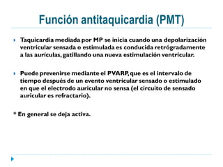 Función antitaquicardia (PMT)
   Taquicardia mediada por MP se inicia cuando una depolarización
    ventricular sensada o estimulada es conducida retrógradamente
    a las aurículas, gatillando una nueva estimulación ventricular.

   Puede prevenirse mediante el PVARP, que es el intervalo de
    tiempo después de un evento ventricular sensado o estimulado
    en que el electrodo auricular no sensa (el circuito de sensado
    auricular es refractario).

* En general se deja activa.
 