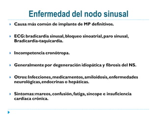 Enfermedad del nodo sinusal
   Causa más común de implante de MP definitivos.

   ECG: bradicardia sinusal, bloqueo sinoatrial, paro sinusal,
    Bradicardia-taquicardia.

   Incompetencia cronótropa.

   Generalmente por degeneración idiopática y fibrosis del NS.

   Otros: Infecciones, medicamentos, amiloidosis, enfermedades
    neurológicas, endocrinas o hepáticas.

   Síntomas: mareos, confusión, fatiga, síncope e insuficiencia
    cardiaca crónica.
 
