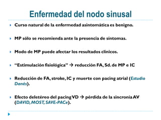 Enfermedad del nodo sinusal
   Curso natural de la enfermedad asintomática es benigno.

   MP sólo se recomienda ante la presencia de síntomas.

   Modo de MP puede afectar los resultados clínicos.

   “Estimulación fisiológica”  reducción FA, Sd. de MP e IC

   Reducción de FA, stroke, IC y muerte con pacing atrial (Estudio
    Danés).

   Efecto deletéreo del pacingVD  pérdida de la sincronía AV
    (DAVID, MOST, SAVE-PACe).
 