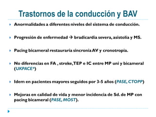 Trastornos de la conducción y BAV
   Anormalidades a diferentes niveles del sistema de conducción.

   Progresión de enfermedad  bradicardia severa, asistolía y MS.

   Pacing bicameral restauraría sincronía AV y cronotropía.

   No diferencias en FA , stroke,TEP e IC entre MP uni y bicameral
    (UKPACE*)

   Idem en pacientes mayores seguidos por 3-5 años (PASE, CTOPP)

   Mejoras en calidad de vida y menor incidencia de Sd. de MP con
    pacing bicameral (PASE, MOST).
 