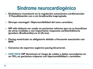 Síndrome neurocardiogénico
   Desbalance transitorio en la regulación autonómica cardiovascular
    Vasodilatación con o sin bradicardia inapropiada.

   Síncope vasovagal / Hipersensibilidad del seno carotídeo.

   MP sólo debería ser usado en pacientes selectos que no se benefician
    de otras medidas y con importante respuesta cardioinhibitoria
    (predom. Bradicardia) en el tilt test.

   Pacing ventricular es obligatorio debido a frecuente asociación con
    BAV.

   Consenso de expertos sugieren: pacing bicameral.

   SAFE PACE: MP disminuyó el riesgo de caídas y daños secundarios en
    un 70%, en pacientes mayores con hipersensibilidad s. carotídeo
 