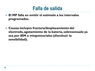 Falla de salida
   El MP falla en emitir el estímulo a los intervalos
    programados.

   Causas incluyen fractura/desplazamiento del
    electrodo, agotamiento de la batería, sobresensado ya
    sea por IEM o miopotenciales (disminuir la
    sensibilidad).
 