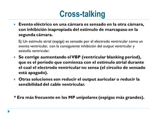 Cross-talking
   Evento eléctrico en una cámara es sensado en la otra cámara,
    con inhibición inapropiada del estímulo de marcapaso en la
    segunda cámara.
    Ej: Un estímulo atrial (espiga) es sensado por el electrodo ventricular como un
    evento ventricular, con la consiguiente inhibición del output ventricular y
    asistolía ventricular.
   Se corrige aumentando el VBP (ventricular blanking period),
    que es el período que comienza con el estímulo atrial durante
    el cual el electrodo ventricular no sensa (el circuito de sensado
    está apagado).
   Otras soluciones son reducir el output auricular o reducir la
    sensibilidad del cable ventricular.

* Era más frecuente en los MP unipolares (espigas más grandes).
 