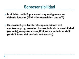 Sobresensibilidad
   Inhibición del MP por eventos que el generador
    debería ignorar (IEM, miopotenciales, ondas T)

   Causas incluyen fractura/desplazamiento del
    electrodo, programación inapropiada de la sensibilidad
    (reducir), miopotenciales, IEM, sensado de la onda T
    (onda T fuera del período refractario).
 