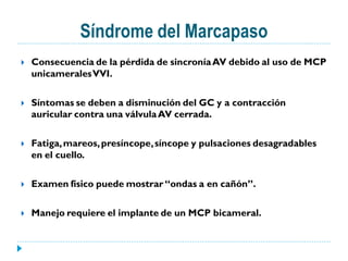 Síndrome del Marcapaso
   Consecuencia de la pérdida de sincronía AV debido al uso de MCP
    unicamerales VVI.

   Síntomas se deben a disminución del GC y a contracción
    auricular contra una válvula AV cerrada.

   Fatiga, mareos, presíncope, síncope y pulsaciones desagradables
    en el cuello.

   Examen físico puede mostrar “ondas a en cañón”.

   Manejo requiere el implante de un MCP bicameral.
 